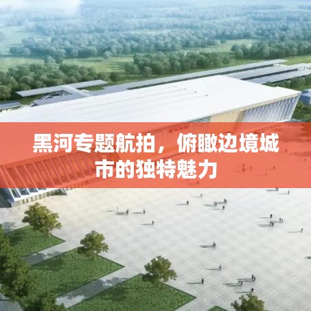 黑河專題航拍，俯瞰邊境城市的獨特魅力