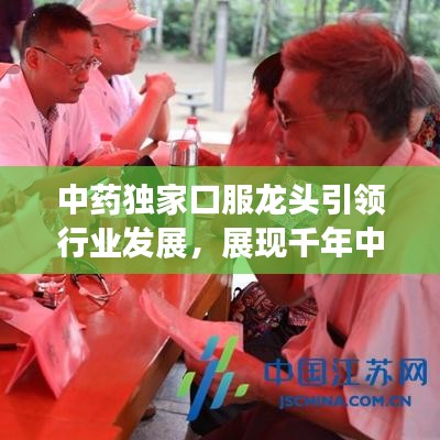 中藥獨家口服龍頭引領(lǐng)行業(yè)發(fā)展，展現(xiàn)千年中藥獨特魅力！