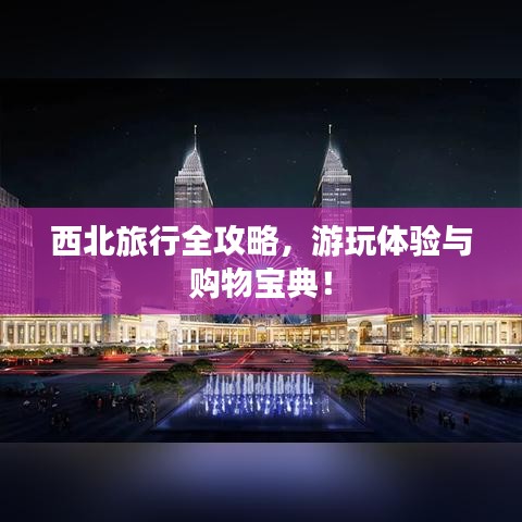 西北旅行全攻略，游玩體驗與購物寶典！
