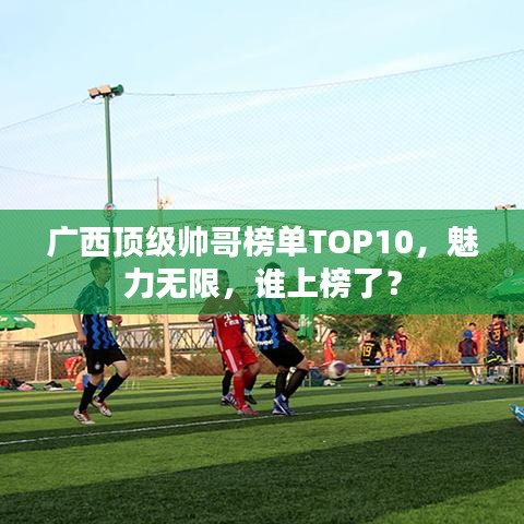 廣西頂級(jí)帥哥榜單TOP10，魅力無限，誰上榜了？