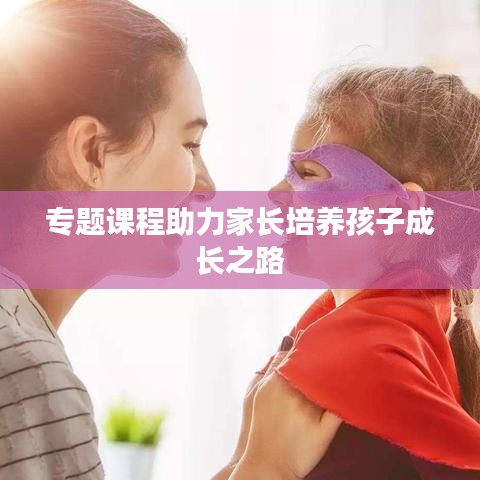 專題課程助力家長(zhǎng)培養(yǎng)孩子成長(zhǎng)之路