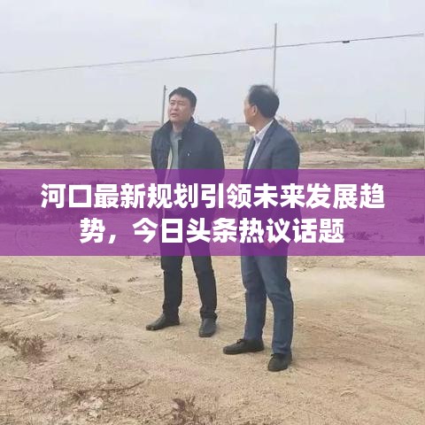 河口最新規(guī)劃引領未來發(fā)展趨勢，今日頭條熱議話題
