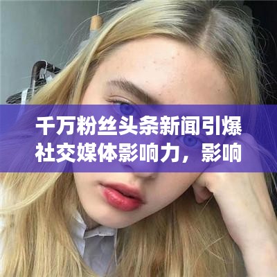 千萬粉絲頭條新聞引爆社交媒體影響力，影響力再掀熱潮！