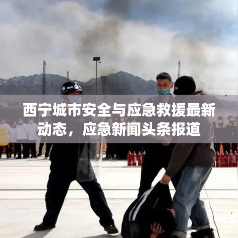 西寧城市安全與應(yīng)急救援最新動(dòng)態(tài)，應(yīng)急新聞?lì)^條報(bào)道