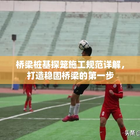 橋梁樁基探籠施工規(guī)范詳解，打造穩(wěn)固橋梁的第一步